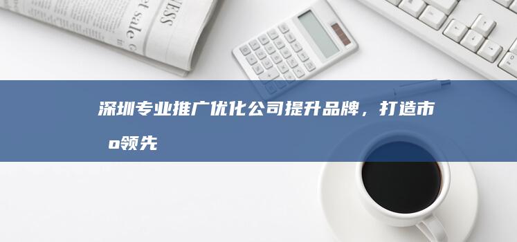 深圳专业推广优化公司：提升品牌，打造市场领先地位